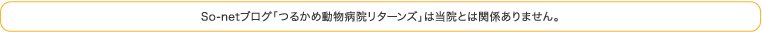 So-netブログ「つるかめ動物病院リターンズ」は当院とは関係ありません。