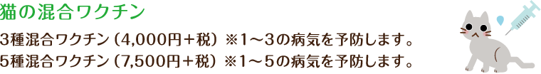 猫の混合ワクチン3種混合ワクチン（4,000円） ※１～３の病気を予防します。5種混合ワクチン（7,500円） ※１～5の病気を予防します。